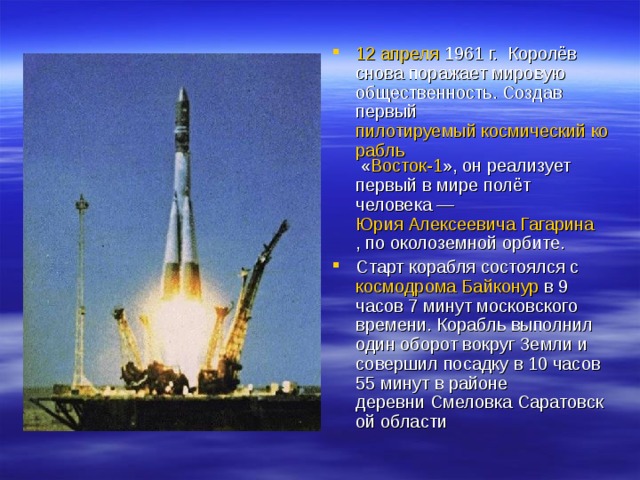 12 апреля   1961  г.  Королёв снова поражает мировую общественность. Создав первый  пилотируемый космический корабль « Восток-1 », он реализует первый в мире полёт человека —  Юрия Алексеевича Гагарина , по околоземной орбите. Старт корабля состоялся с  космодрома   Байконур  в 9 часов 7 минут московского времени. Корабль выполнил один оборот вокруг Земли и совершил посадку в 10 часов 55 минут в районе деревни Смеловка Саратовской области 