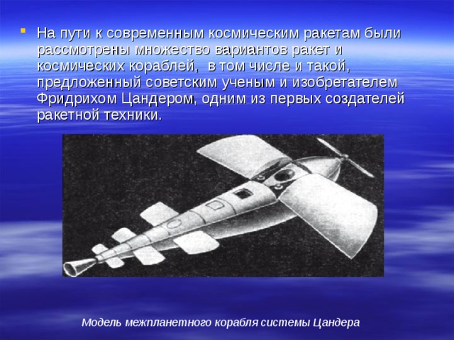На пути к современным космическим ракетам были рассмотрены множество вариантов ракет и космических кораблей, в том числе и такой, предложенный советским ученым и изобретателем Фридрихом Цандером, одним из первых создателей ракетной техники. Модель межпланетного корабля системы Цандера 
