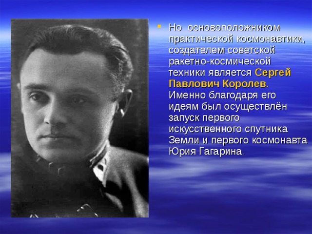 Но  основоположником практической космонавтики, создателем советской ракетно-космической техники является Сергей Павлович Королев . Именно благодаря его идеям был осуществлён запуск первого искусственного спутника Земли и первого космонавта Юрия Гагарина . 