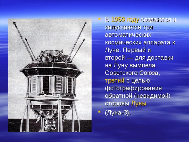 В  1959 году  создаются и запускаются три автоматических космических аппарата к Луне. Первый и второй — для доставки на Луну вымпела Советского Союза,  третий  с целью фотографирования обратной (невидимой) стороны  Луны  (Луна-3). 