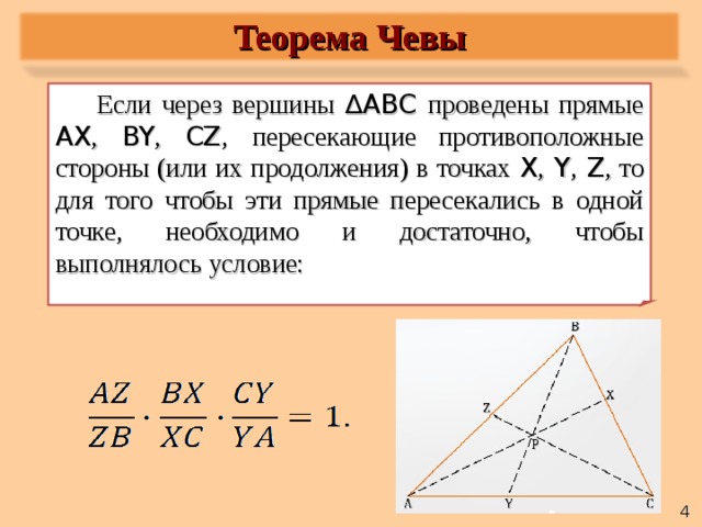 Теорема Чевы Если через вершины  ∆ABC проведены прямые AX , BY , CZ ,  пересекающие противоположные стороны (или их продолжения) в точках X ,  Y ,  Z , то для того чтобы эти прямые пересекались в одной точке, необходимо и достаточно, чтобы выполнялось условие:   4 