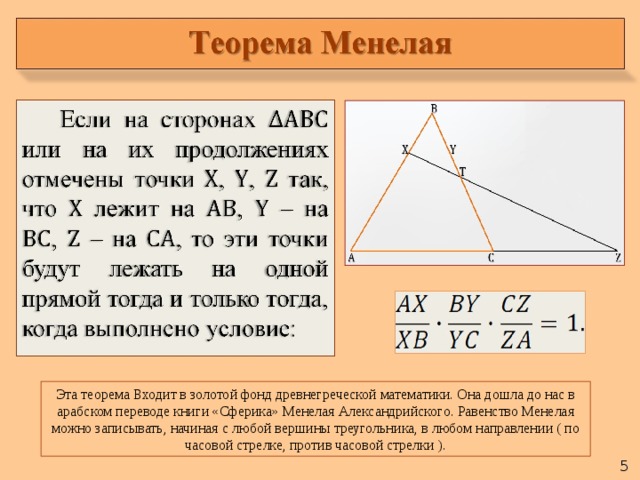 Эта теорема Входит в золотой фонд древнегреческой математики. Она дошла до нас в арабском переводе книги «Сферика» Менелая Александрийского. Равенство Менелая можно записывать, начиная с любой вершины треугольника, в любом направлении ( по часовой стрелке, против часовой стрелки ).  