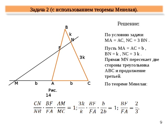 Задача 2 ( c использованием теоремы Менелая). Решение : B k По условию задачи МА = АС, NC = 3 BN . Пусть МА = АС = b , BN = k , NC = 3 k . Прямая MN пересекает две стороны треугольника АВС и продолжение третьей. По теореме Менелая : N F 3k C M b A b  Рис. 14  