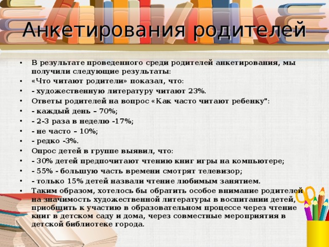 Анкетирования родителей В результате проведенного среди родителей анкетирования, мы получили следующие результаты: «Что читают родители» показал, что: - художественную литературу читают 23%. Ответы родителей на вопрос «Как часто читают ребенку