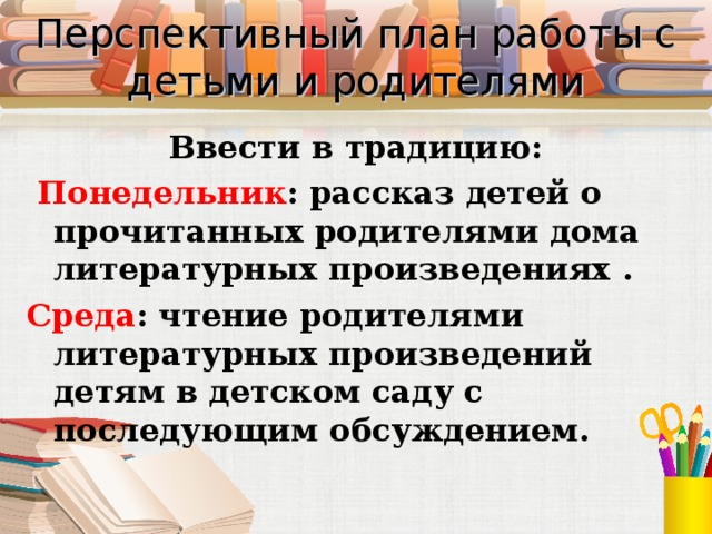  Перспективный план работы с детьми и родителями   Ввести в традицию:  Понедельник : рассказ детей о прочитанных родителями дома литературных произведениях . Среда : чтение родителями литературных произведений детям в детском саду с последующим обсуждением. 
