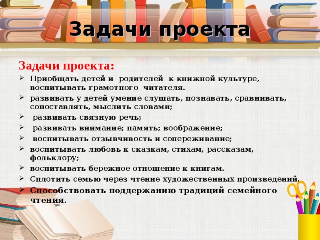 Задачи проекта Задачи проекта: Приобщать детей и  родителей  к книжной культуре, воспитывать грамотного  читателя. развивать у детей умение слушать, познавать, сравнивать, сопоставлять, мыслить словами;  развивать связную речь;  развивать внимание; память; воображение;  воспитывать отзывчивость и сопереживание; воспитывать любовь к сказкам, стихам, рассказам, фольклору; воспитывать бережное отношение к книгам. Сплотить семью через чтение художественных произведений. Способствовать поддержанию традиций семейного чтения. 