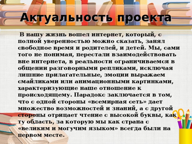 Актуальность проекта  В нашу жизнь вошел интернет, который, с полной уверенностью можно сказать, занял свободное время и родителей, и детей. Мы, сами того не понимая, перестали взаимодействовать вне интернета, в реальности ограничиваемся в общении разговорными репликами, исключая лишние прилагательные, эмоции выражаем смайликами или анимационными картинками, характеризующие наше отношение к происходящему. Парадокс заключается в том, что с одной стороны «всемирная сеть» дает множество возможностей и знаний, а с другой стороны отрицает чтение с высокой буквы, как ту область, за которую мы как страна с «великим и могучим языком» всегда были на первом месте. 