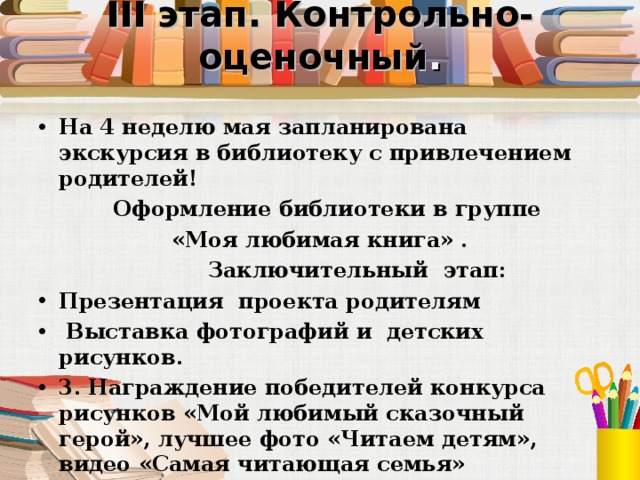 III этап. Контрольно-оценочный .   На 4 неделю мая запланирована экскурсия в библиотеку с привлечением родителей!  Оформление библиотеки в группе «Моя любимая книга» .  Заключительный этап: Презентация проекта родителям  Выставка фотографий и детских рисунков. 3. Награждение победителей конкурса рисунков «Мой любимый сказочный герой», лучшее фото «Читаем детям», видео «Самая читающая семья»  