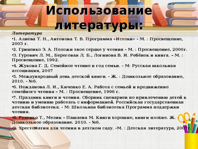 Использование литературы: Литература 1. Алиева Т. Н., Антонова Т. В. Программа «Истоки» - М. : Просвещение, 2003 г. 2. Гриценко З. А. Положи твое сердце у чтения - М. : Просвещение, 2000г. 3. Гурович Л. М., Береговая Л. Б., Логинова В. И. Ребёнок и книга. – М. : Просвещение, 1992. 4. Жукова Г. Д. Семейное чтение в год семьи. - М: Русская школьная ассоциация, 2007 5. Международный день детской книги. - Ж. : Дошкольное образование, 2010. - №6. 6. Нежданова Л. И., Киченко Е. А. Работа с семьей и продвижение семейного чтения – М. : Просвещение, 1996 г. 7. Праздник книги и чтения. Сборник сценариев по привлечению детей к чтению и умению работать с информацией. Российская государственная детская библиотека. - М: Школьная библиотека Программа поддержки чтения. 8. Руденко Т., Мелик – Пашаева М. Книги хорошие, книги плохие. Ж. : Дошкольное образование. 2010. - №6. 9. Хрестоматия для чтения в детском саду. -М. : Детская литература, 2007г.  
