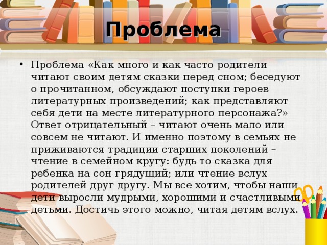 Проблема Проблема «Как много и как часто родители читают своим детям сказки перед сном; беседуют о прочитанном, обсуждают поступки героев литературных произведений; как представляют себя дети на месте литературного персонажа?» Ответ отрицательный – читают очень мало или совсем не читают. И именно поэтому в семьях не приживаются традиции старших поколений – чтение в семейном кругу: будь то сказка для ребенка на сон грядущий; или чтение вслух родителей друг другу. Мы все хотим, чтобы наши дети выросли мудрыми, хорошими и счастливыми детьми. Достичь этого можно, читая детям вслух. 