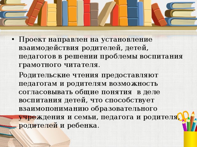Проект направлен на установление взаимодействия родителей, детей, педагогов в решении проблемы воспитания грамотного читателя.  Родительские чтения предоставляют педагогам и родителям возможность согласовывать общие понятия в деле воспитания детей, что способствует взаимопониманию образовательного учреждения и семьи, педагога и родителя, родителей и ребенка. 