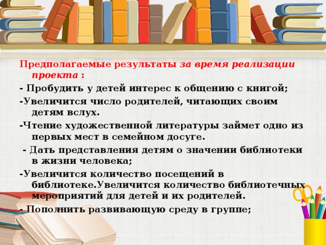 Предполагаемые результаты за время реализации проекта  : - Пробудить у детей интерес к общению с книгой; -Увеличится число родителей, читающих своим детям вслух. -Чтение художественной литературы займет одно из первых мест в семейном досуге.  - Дать представления детям о значении библиотеки в жизни человека; -Увеличится количество посещений в библиотеке.Увеличится количество библиотечных мероприятий для детей и их родителей. - Пополнить развивающую среду в группе; 