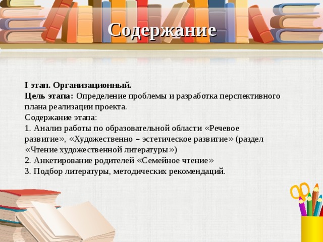 Содержание I этап. Организационный. Цель этапа:   Определение проблемы и разработка перспективного плана реализации проекта. Содержание этапа: 1. Анализ работы по образовательной области « Речевое развитие » , « Художественно – эстетическое развитие » (раздел « Чтение художественной литературы » ) 2. Анкетирование родителей « Семейное чтение » 3. Подбор литературы, методических рекомендаций. 