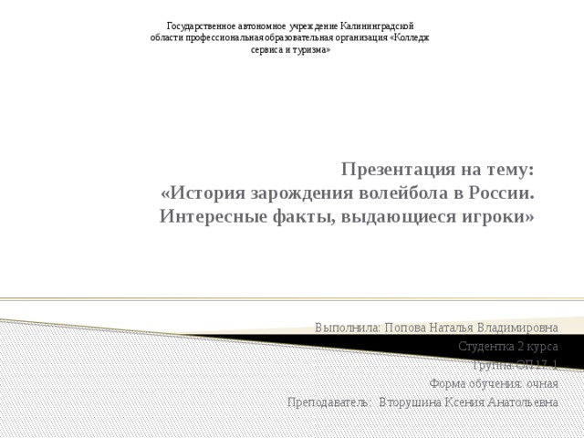 Государственное автономное учреждение Калининградской области профессиональная образовательная организация «Колледж сервиса и туризма» Презентация на тему:  «История зарождения волейбола в России. Интересные факты, выдающиеся игроки» Выполнила: Попова Наталья Владимировна Студентка 2 курса Группа:ОП17-1 Форма обучения: очная Преподаватель: Вторушина Ксения Анатольевна 