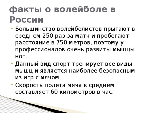 факты о волейболе в России Большинство волейболистов прыгают в среднем 250 раз за матч и пробегают расстояние в 750 метров, поэтому у профессионалов очень развиты мышцы ног. Данный вид спорт тренирует все виды мышц и является наиболее безопасным из игр с мячом.  Скорость полета мяча в среднем составляет 60 километров в час.  