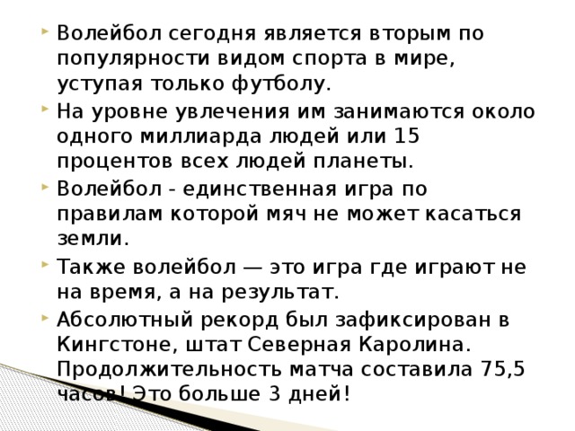 Волейбол сегодня является вторым по популярности видом спорта в мире, уступая только футболу. На уровне увлечения им занимаются около одного миллиарда людей или 15 процентов всех людей планеты. Волейбол - единственная игра по правилам которой мяч не может касаться земли. Также волейбол — это игра где играют не на время, а на результат. Абсолютный рекорд был зафиксирован в Кингстоне, штат Северная Каролина. Продолжительность матча составила 75,5 часов! Это больше 3 дней! 