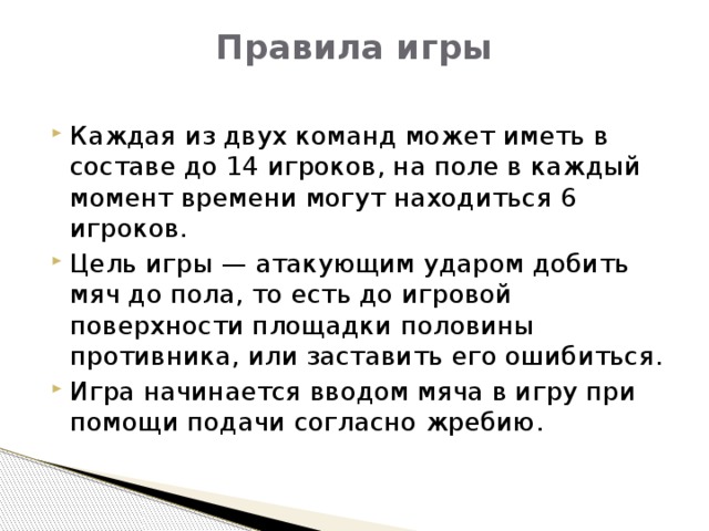 Правила игры   Каждая из двух команд может иметь в составе до 14 игроков, на поле в каждый момент времени могут находиться 6 игроков. Цель игры — атакующим ударом добить мяч до пола, то есть до игровой поверхности площадки половины противника, или заставить его ошибиться. Игра начинается вводом мяча в игру при помощи подачи согласно жребию. 