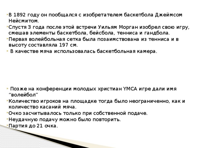 В 1892 году он пообщался с изобретателем баскетбола Джеймсом Нейсмитом. Спустя 3 года после этой встречи Уильям Морган изобрел свою игру, смешав элементы баскетбола, бейсбола, тенниса и гандбола. Первая волейбольная сетка была позаимствована из тенниса и в высоту составляла 197 см.  В качестве мяча использовалась баскетбольная камера.   Позже на конференции молодых христиан YMCA игре дали имя “волейбол” Количество игроков на площадке тогда было неограниченно, как и количество касаний мяча. Очко засчитывалось только при собственной подаче. Неудачную подачу можно было повторить. Партия до 21 очка. 