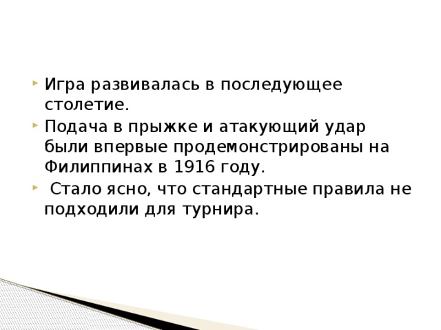 Игра развивалась в последующее столетие. Подача в прыжке и атакующий удар были впервые продемонстрированы на Филиппинах в 1916 году.  Стало ясно, что стандартные правила не подходили для турнира. 