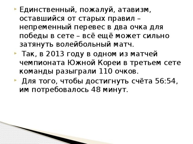 Единственный, пожалуй, атавизм, оставшийся от старых правил – непременный перевес в два очка для победы в сете – всё ещё может сильно затянуть волейбольный матч.  Так, в 2013 году в одном из матчей чемпионата Южной Кореи в третьем сете команды разыграли 110 очков.  Для того, чтобы достигнуть счёта 56:54, им потребовалось 48 минут. 