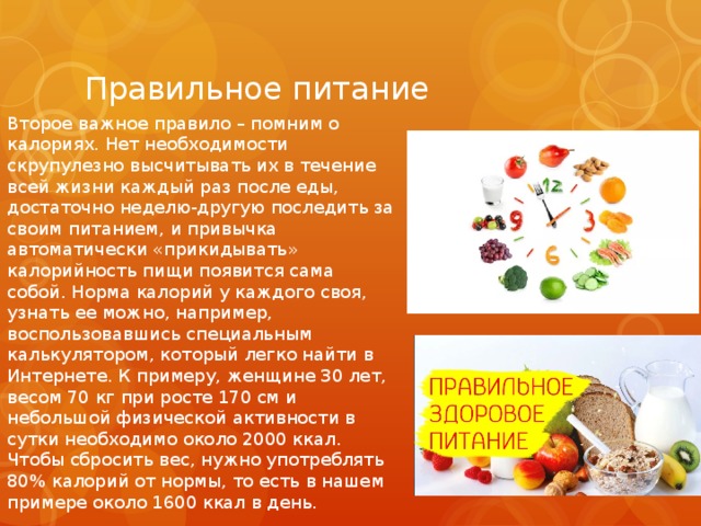Правильное питание Второе важное правило – помним о калориях. Нет необходимости скрупулезно высчитывать их в течение всей жизни каждый раз после еды, достаточно неделю-другую последить за своим питанием, и привычка автоматически «прикидывать» калорийность пищи появится сама собой. Норма калорий у каждого своя, узнать ее можно, например, воспользовавшись специальным калькулятором, который легко найти в Интернете. К примеру, женщине 30 лет, весом 70 кг при росте 170 см и небольшой физической активности в сутки необходимо около 2000 ккал. Чтобы сбросить вес, нужно употреблять 80% калорий от нормы, то есть в нашем примере около 1600 ккал в день. 