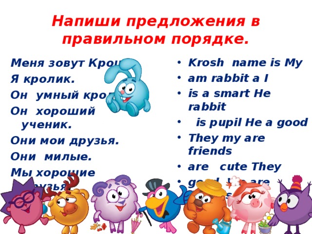 Напиши предложения в правильном порядке. Krosh name is My am rabbit a I is a smart He rabbit  is pupil He a good They my are friends are cute They good We are friends Меня зовут Крош.  Я кролик.  Он умный кролик. Он хороший ученик.  Они мои друзья. Они милые. Мы хорошие друзья .   