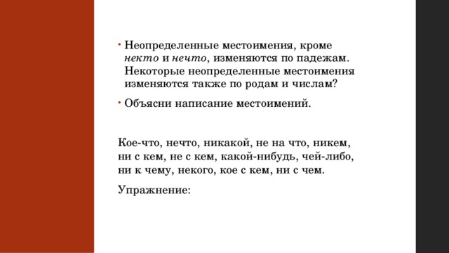 Неопределенные местоимения, кроме некто и нечто , изменяются по падежам. Некоторые неопределенные местоимения изменяются также по родам и числам? Объясни написание местоимений. Кое-что, нечто, никакой, не на что, никем, ни с кем, не с кем, какой-нибудь, чей-либо, ни к чему, некого, кое с кем, ни с чем. Упражнение: 