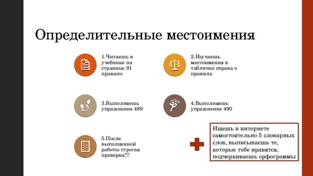 Определительные местоимения 1.Читаешь в учебнике на странице 91 правило 2.Изучаешь местоимения в табличке справа о правила 4.Выполняешь упражнение 490 3.Выполняешь упражнение 489 Ищешь в интернете самостоятельно 5 словарных слов, выписываешь те, которые тебе нравятся, подчеркиваешь орфограммы 5.После выполненной работы строгая проверка!!! 