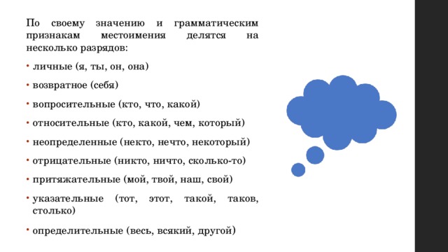 По своему значению и грамматическим признакам местоимения делятся на несколько разрядов: личные (я, ты, он, она) возвратное (себя) вопросительные (кто, что, какой) относительные (кто, какой, чем, который) неопределенные (некто, нечто, некоторый) отрицательные (никто, ничто, сколько-то) притяжательные (мой, твой, наш, свой) указательные (тот, этот, такой, таков, столько) определительные (весь, всякий, другой ) 