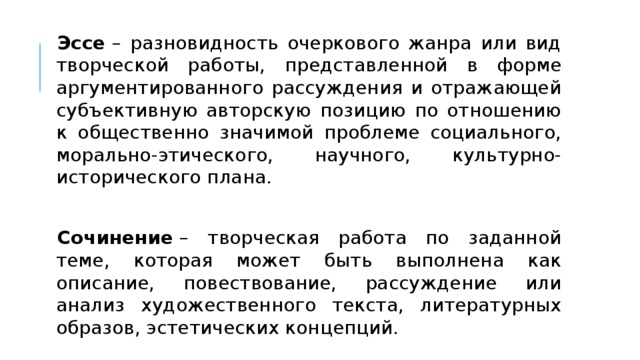 Эссе  – разновидность очеркового жанра или вид творческой работы, представленной в форме аргументированного рассуждения и отражающей субъективную авторскую позицию по отношению к общественно значимой проблеме социального, морально-этического, научного, культурно-исторического плана. Сочинение  – творческая работа по заданной теме, которая может быть выполнена как описание, повествование, рассуждение или анализ художественного текста, литературных образов, эстетических концепций. 