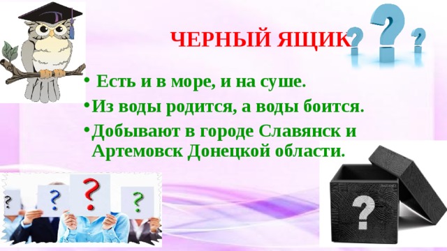  ЧЕРНЫЙ ЯЩИК   Есть и в море, и на суше. Из воды родится, а воды боится. Добывают в городе Славянск и Артемовск Донецкой области. 