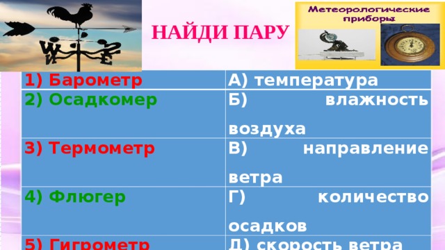  НАЙДИ ПАРУ 1) Барометр А) температура 2) Осадкомер Б) влажность воздуха 3) Термометр В) направление ветра 4) Флюгер Г) количество осадков 5)  Гигрометр Д) скорость ветра 6) Анемометр Е) атмосферное давление 