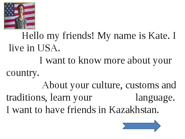  Hello my friends! My name is Kate. I live in USA.  I want to know more about your country.  About your culture, customs and traditions, learn your language. I want to have friends in Kazakhstan.  