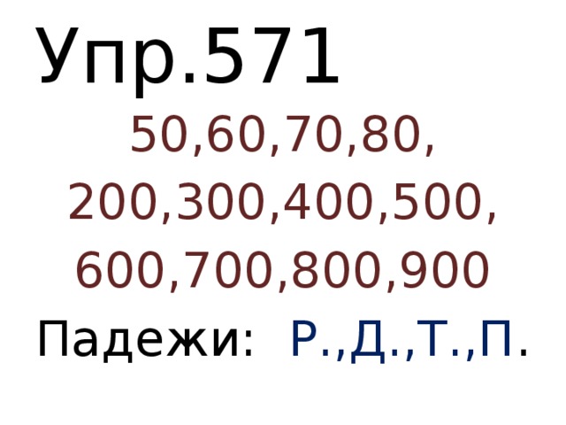 Упр.571 50,60,70,80, 200,300,400,500, 600,700,800,900 Падежи: Р.,Д.,Т.,П . 