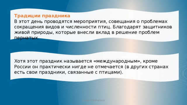 Традиции праздника В этот день проводятся мероприятия, совещания о проблемах сокращения видов и численности птиц. Благодарят защитников живой природы, которые внесли вклад в решение проблем пернатых. Хотя этот праздник называется «международным», кроме России он практически нигде не отмечается (в других странах есть свои праздники, связанные с птицами). Iraida Mokshanova 