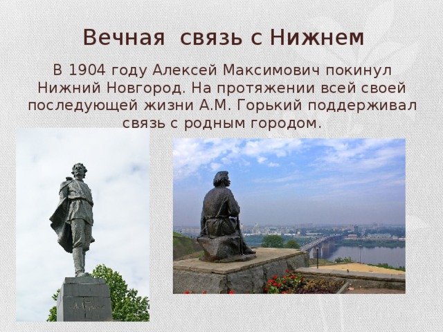 Вечная связь с Нижнем В 1904 году Алексей Максимович покинул Нижний Новгород. На протяжении всей своей последующей жизни А.М. Горький поддерживал связь с родным городом. 