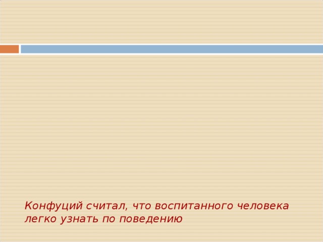         Конфуций считал, что воспитанного человека легко узнать по поведению       - Учтивый китаец  перед входом в дом снимает туфли!  - Сидит только поджав ноги!  - Всегда опрятно одет!  - Ест с помощью двух палочек!  - Не ходит с распущенными волосами!  - Вежлив, он не грубит тем, кто ниже его по положению!  - К старшим относиться почтительно, а младшим благосклонно!      