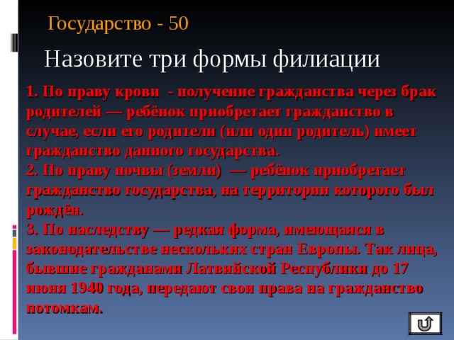 Государство - 50 Назовите три формы филиации 1. По праву крови - получение гражданства через брак родителей — ребёнок приобретает гражданство в случае, если его родители (или один родитель) имеет гражданство данного государства. 2. По праву почвы (земли)  — ребёнок приобретает гражданство государства, на территории которого был рождён. 3. По наследству — редкая форма, имеющаяся в законодательстве нескольких стран Европы. Так лица, бывшие гражданами Латвийской Республики до 17 июня 1940 года, передают свои права на гражданство потомкам. 