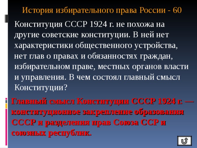 История избирательного права России - 60   Конституция СССР 1924 г. не похожа на другие советские конституции. В ней нет характеристики общественного устройства, нет глав о правах и обязанностях граждан, избирательном праве, местных органов власти и управления. В чем состоял главный смысл Конституции? Главный смысл Конституции СССР 1924 г. — конституционное закрепление образования СССР и разделения прав Союза ССР и союзных республик. 