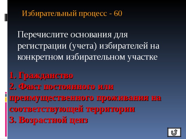 Избирательный процесс - 60   Перечислите основания для регистрации (учета) избирателей на конкретном избирательном участке 1. Гражданство 2. Факт постоянного или преимущественного проживания на соответствующей территории 3. Возрастной ценз 