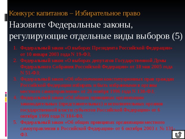 Конкурс капитанов – Избирательное право Назовите Федеральные законы, регулирующие отдельные виды выборов (5) Федеральный закон «О выборах Президента Российской Федерации» от 10 января 2003 года N 19-ФЗ; Федеральный закон «О выборах депутатов Государственной Думы Федерального Собрания Российской Федерации» от 18 мая 2005 года N 51-ФЗ; Федеральный закон «Об обеспечении конституционных прав граждан Российской Федерации избирать и быть избранными в органы местного самоуправления» от 26 ноября 1996 года N 138-ФЗ; Федеральный закон «Об общих принципах организации законодательных (представительных) и исполнительных органов государственной власти субъектов Российской Федерации» от 6 октября 1999 года N 184-ФЗ; Федеральный закон «Об общих принципах организации местного самоуправления в Российской Федерации» от 6 октября 2003 г. № 131-ФЗ. 