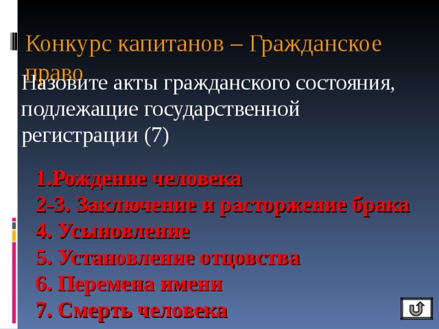 Конкурс капитанов – Гражданское право Назовите акты гражданского состояния, подлежащие государственной регистрации (7) 1.Рождение человека 2-3. Заключение и расторжение брака 4. Усыновление 5. Установление отцовства 6. Перемена имени 7. Смерть человека 