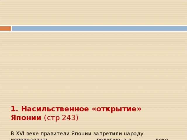        1. Насильственное «открытие» Японии (стр 243)   В XVI веке правители Японии запретили народу исповедовать _________________ религию, а в ________ веке – «закрыли» страну   США были заинтересованы, чтобы иметь плацдарм для наступления прежде всего на ____________     В _________ году американская эскадра под угрозой пушек вынудила правительство сёгуна «открыть страну»        Договора о торговле и дружбе также были подписаны __________________________________________________________   