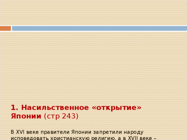        1. Насильственное «открытие» Японии (стр 243)   В XVI веке правители Японии запретили народу исповедовать христианскую религию, а в XVII веке – «закрыли» страну   США были заинтересованы, чтобы иметь плацдарм для наступления прежде всего на Китай     В 1854 году американская эскадра под угрозой пушек вынудила правительство сёгуна «открыть страну»        Договора о торговле и дружбе также были подписаны с Голландией, Францией и Россией 