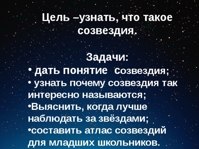 Цель –узнать, что такое созвездия.  Задачи:  дать понятие с озвездия;  узнать почему созвездия так интересно называются; Выяснить, когда лучше наблюдать за звёздами; составить атлас созвездий для младших школьников. 