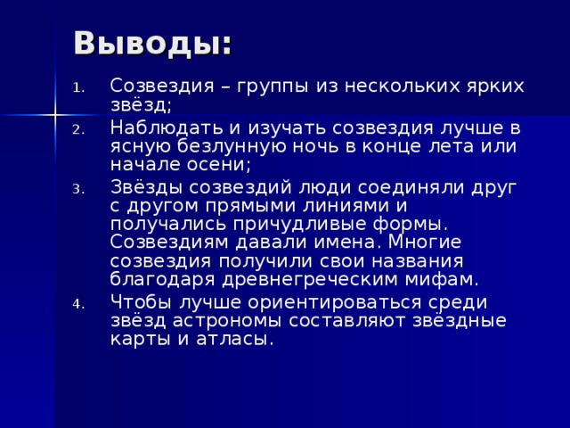 Выводы: Созвездия – группы из нескольких ярких звёзд; Наблюдать и изучать созвездия лучше в ясную безлунную ночь в конце лета или начале осени; Звёзды созвездий люди соединяли друг с другом прямыми линиями и получались причудливые формы. Созвездиям давали имена. Многие созвездия получили свои названия благодаря древнегреческим мифам. Чтобы лучше ориентироваться среди звёзд астрономы составляют звёздные карты и атласы. 