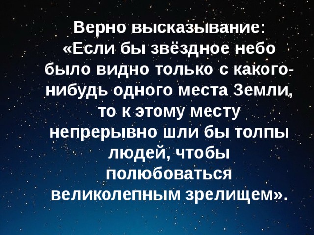 Верно высказывание: «Если бы звёздное небо было видно только с какого-нибудь одного места Земли, то к этому месту непрерывно шли бы толпы людей, чтобы полюбоваться великолепным зрелищем».  