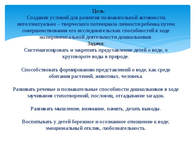  Цель:  Создание условий для развития познавательной активности, интеллектуально – творческого потенциала личности ребенка путем совершенствования его исследовательских способностей в ходе экспериментальной деятельности дошкольников. Задачи: Систематизировать и закрепить представление детей о воде, о круговороте воды в природе. Способствовать формированию представлений о воде, как среде обитания растений, животных, человека. Развивать речевые и познавательные способности дошкольников в ходе заучивания стихотворений, пословиц, отгадывание загадок. Развивать мышление, внимание, память, делать выводы. Воспитывать у детей бережное и осознанное отношение к воде; эмоциональный отклик, любознательность. 