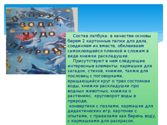  Состав лэпбука: в качестве основы берем 2 картонные папки для дела, соединяем их вместе, обклеиваем самоклеящейся пленкой и сложим в виде книжки раскладушки.  Присутствуют в нем следующие интересные элементы: кармашки для загадок, стихов, книжек, также для пословиц с поговорками, вращающийся круг о трех состоянии воды, книжки раскладушки про водных животных, книжка о растениях, круговорот воды в природе,  конвертики с пазлами, кармашки для дидактических игр, карточек с опытами, с правилами как беречь воду, с кармашками для раскрасок. 