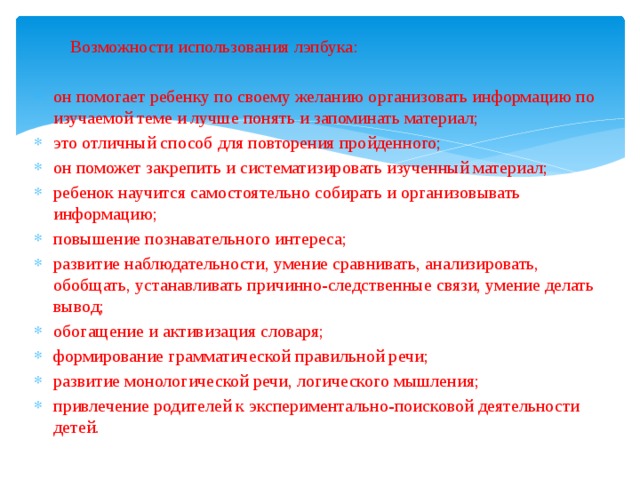  Возможности использования лэпбука: он помогает ребенку по своему желанию организовать информацию по изучаемой теме и лучше понять и запоминать материал; это отличный способ для повторения пройденного; он поможет закрепить и систематизировать изученный материал; ребенок научится самостоятельно собирать и организовывать информацию; повышение познавательного интереса; развитие наблюдательности, умение сравнивать, анализировать, обобщать, устанавливать причинно-следственные связи, умение делать вывод; обогащение и активизация словаря; формирование грамматической правильной речи; развитие монологической речи, логического мышления; привлечение родителей к экспериментально-поисковой деятельности детей. 
